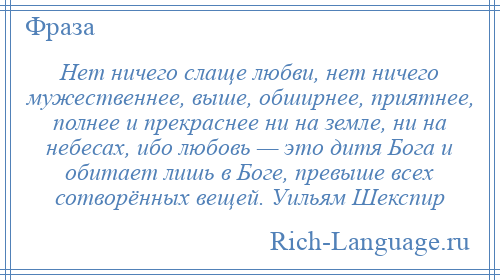 
    Нет ничего слаще любви, нет ничего мужественнее, выше, обширнее, приятнее, полнее и прекраснее ни на земле, ни на небесах, ибо любовь — это дитя Бога и обитает лишь в Боге, превыше всех сотворённых вещей. Уильям Шекспир