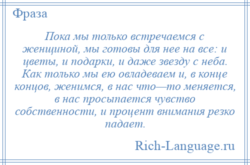 
    Пока мы только встречаемся с женщиной, мы готовы для нее на все: и цветы, и подарки, и даже звезду с неба. Как только мы ею овладеваем и, в конце концов, женимся, в нас что—то меняется, в нас просыпается чувство собственности, и процент внимания резко падает.