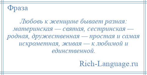 
    Любовь к женщине бывает разная: материнская — святая, сестринская — родная, дружественная — простая и самая искрометная, живая — к любимой и единственной.