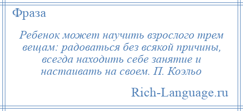 
    Ребенок может научить взрослого трем вещам: радоваться без всякой причины, всегда находить себе занятие и настаивать на своем. П. Коэльо