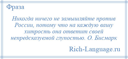 
    Никогда ничего не замышляйте против России, потому что на каждую вашу хитрость она ответит своей непредсказуемой глупостью. О. Бисмарк