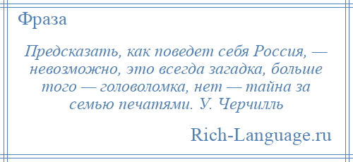 
    Предсказать, как поведет себя Россия, — невозможно, это всегда загадка, больше того — головоломка, нет — тайна за семью печатями. У. Черчилль