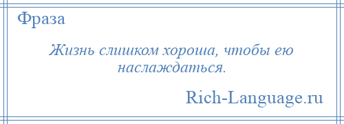 
    Жизнь слишком хороша, чтобы ею наслаждаться.