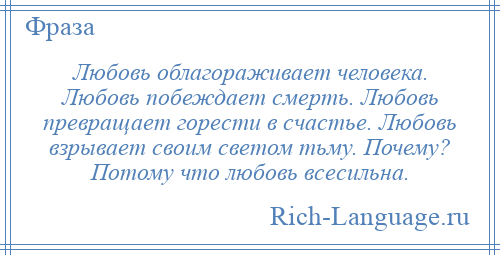 
    Любовь облагораживает человека. Любовь побеждает смерть. Любовь превращает горести в счастье. Любовь взрывает своим светом тьму. Почему? Потому что любовь всесильна.