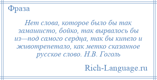 
    Нет слова, которое было бы так замашисто, бойко, так вырвалось бы из—под самого сердца, так бы кипело и животрепетало, как метко сказанное русское слово. Н.В. Гоголь