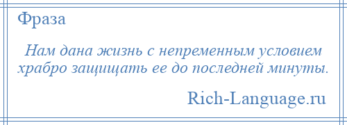 
    Нам дана жизнь с непременным условием храбро защищать ее до последней минуты.