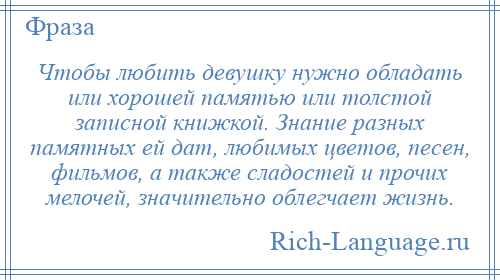 
    Чтобы любить девушку нужно обладать или хорошей памятью или толстой записной книжкой. Знание разных памятных ей дат, любимых цветов, песен, фильмов, а также сладостей и прочих мелочей, значительно облегчает жизнь.