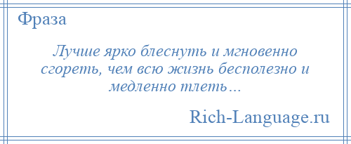 
    Лучше ярко блеснуть и мгновенно сгореть, чем всю жизнь бесполезно и медленно тлеть…