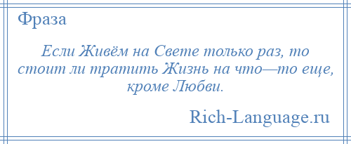 
    Если Живём на Свете только раз, то стоит ли тратить Жизнь на что—то еще, кроме Любви.