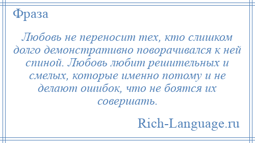 
    Любовь не переносит тех, кто слишком долго демонстративно поворачивался к ней спиной. Любовь любит решительных и смелых, которые именно потому и не делают ошибок, что не боятся их совершать.