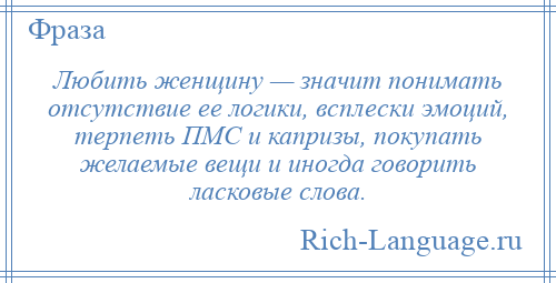 
    Любить женщину — значит понимать отсутствие ее логики, всплески эмоций, терпеть ПМС и капризы, покупать желаемые вещи и иногда говорить ласковые слова.