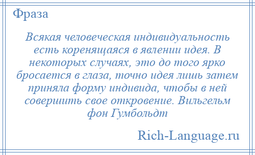 
    Всякая человеческая индивидуальность есть коренящаяся в явлении идея. В некоторых случаях, это до того ярко бросается в глаза, точно идея лишь затем приняла форму индивида, чтобы в ней совершить свое откровение. Вильгельм фон Гумбольдт