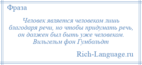 
    Человек является человеком лишь благодаря речи, но чтобы придумать речь, он должен был быть уже человеком. Вильгельм фон Гумбольдт
