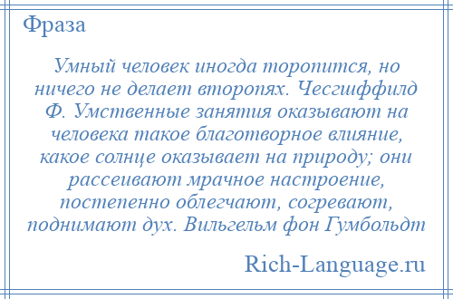 
    Умный человек иногда торопится, но ничего не делает второпях. Чесгшффилд Ф. Умственные занятия оказывают на человека такое благотворное влияние, какое солнце оказывает на природу; они рассеивают мрачное настроение, постепенно облегчают, согревают, поднимают дух. Вильгельм фон Гумбольдт