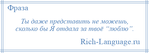 
    Ты даже представить не можешь, сколько бы Я отдала за твоё “люблю”.