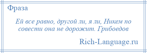 
    Ей все равно, другой ли, я ли, Никем по совести она не дорожит. Грибоедов