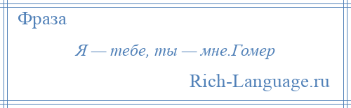 
    Я — тебе, ты — мне.Гомер