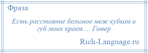 
    Есть расстояние большое меж кубком и губ моих краем…. Гомер