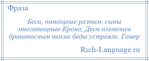 
    Боги, помощные разным, сыны многомощные Крона, Двум племенам браноносным такие беды устрояли. Гомер