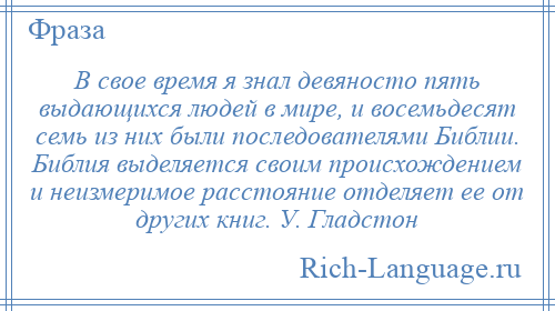 
    В свое время я знал девяносто пять выдающихся людей в мире, и восемьдесят семь из них были последователями Библии. Библия выделяется своим происхождением и неизмеримое расстояние отделяет ее от других книг. У. Гладстон