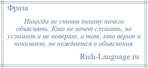 
    Никогда не стоит никому ничего объяснять. Кто не хочет слушать, не услышит и не поверит, а тот, кто верит и понимает, не нуждается в объяснения.