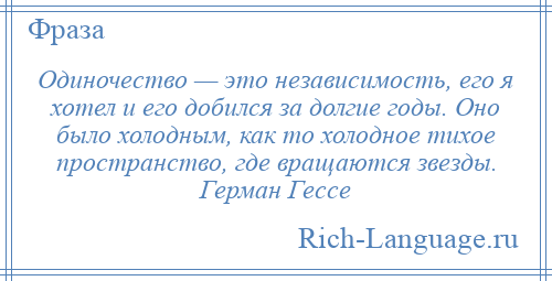 
    Одиночество — это независимость, его я хотел и его добился за долгие годы. Оно было холодным, как то холодное тихое пространство, где вращаются звезды. Герман Гессе