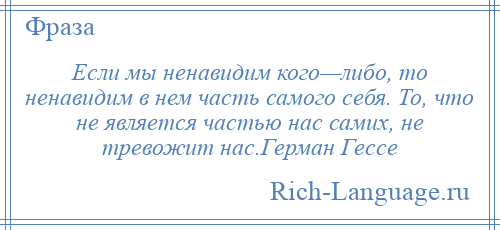 
    Если мы ненавидим кого—либо, то ненавидим в нем часть самого себя. То, что не является частью нас самих, не тревожит нас.Герман Гессе