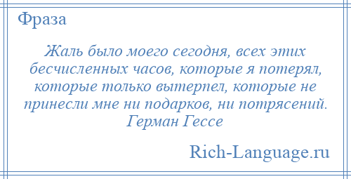 
    Жаль было моего сегодня, всех этих бесчисленных часов, которые я потерял, которые только вытерпел, которые не принесли мне ни подарков, ни потрясений. Герман Гессе