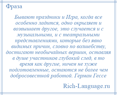 
    Бывают праздники и Игра, когда все особенно ладится, одно окрыляет и возвышает другое, это случается и с музыкальными, и с театральными представлениями, которые без явно видимых причин, словно по волшебству, достигают необычайных вершин, оставляя в душе участников глубокий след, в то время как другие, ничем не хуже подготовленные, остаются не более чем добросовестной работой. Герман Гессе