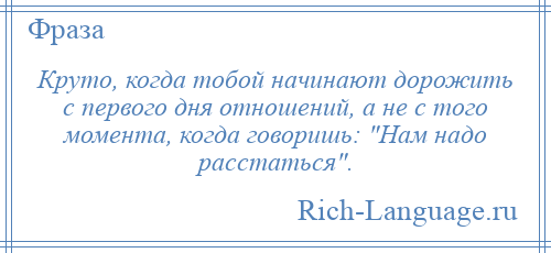 
    Круто, когда тобой начинают дорожить с первого дня отношений, а не с того момента, когда говоришь: Нам надо расстаться .