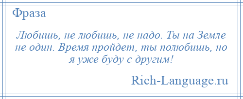 
    Любишь, не любишь, не надо. Ты на Земле не один. Время пройдет, ты полюбишь, но я уже буду с другим!