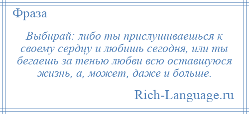 
    Выбирай: либо ты прислушиваешься к своему сердцу и любишь сегодня, или ты бегаешь за тенью любви всю оставшуюся жизнь, а, может, даже и больше.