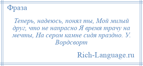 
    Теперь, надеюсь, понял ты, Мой милый друг, что не напрасно Я время трачу на мечты, На сером камне сидя праздно. У. Вордсворт