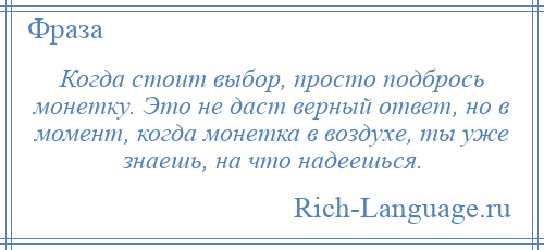 
    Когда стоит выбор, просто подбрось монетку. Это не даст верный ответ, но в момент, когда монетка в воздухе, ты уже знаешь, на что надеешься.