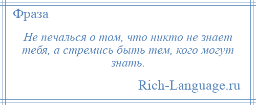 
    Не печалься о том, что никто не знает тебя, а стремись быть тем, кого могут знать.