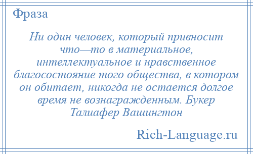 
    Ни один человек, который привносит что—то в материальное, интеллектуальное и нравственное благосостояние того общества, в котором он обитает, никогда не остается долгое время не вознагражденным. Букер Талиафер Вашингтон