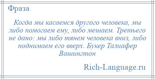 
    Когда мы касаемся другого человека, мы либо помогаем ему, либо мешаем. Третьего не дано: мы либо тянем человека вниз, либо поднимаем его вверх. Букер Талиафер Вашингтон