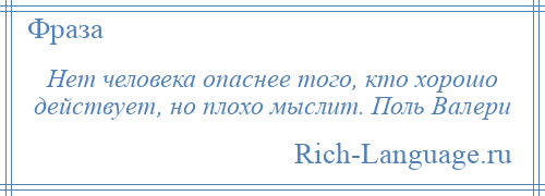 
    Нет человека опаснее того, кто хорошо действует, но плохо мыслит. Поль Валери