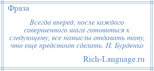 
    Всегда вперед, после каждого совершенного шага готовиться к следующему, все помыслы отдавать тому, что еще предстоит сделать. Н. Бурденко