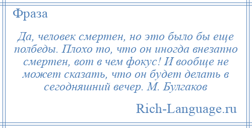 
    Да, человек смертен, но это было бы еще полбеды. Плохо то, что он иногда внезапно смертен, вот в чем фокус! И вообще не может сказать, что он будет делать в сегодняшний вечер. М. Булгаков