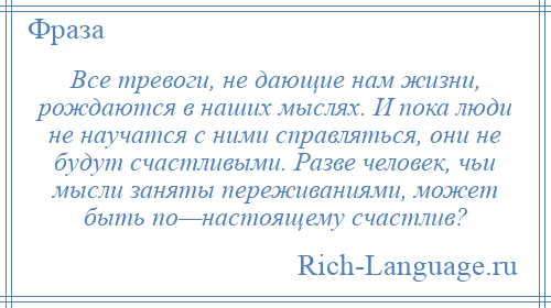 
    Все тревоги, не дающие нам жизни, рождаются в наших мыслях. И пока люди не научатся с ними справляться, они не будут счастливыми. Разве человек, чьи мысли заняты переживаниями, может быть по—настоящему счастлив?