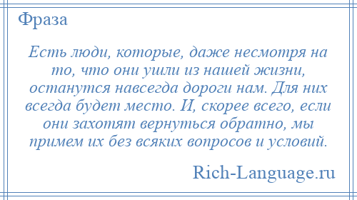 
    Есть люди, которые, даже несмотря на то, что они ушли из нашей жизни, останутся навсегда дороги нам. Для них всегда будет место. И, скорее всего, если они захотят вернуться обратно, мы примем их без всяких вопросов и условий.