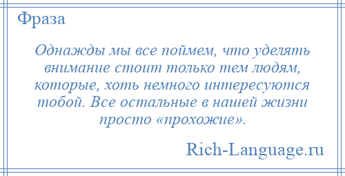 
    Однажды мы все поймем, что уделять внимание стоит только тем людям, которые, хоть немного интересуются тобой. Все остальные в нашей жизни просто «прохожие».