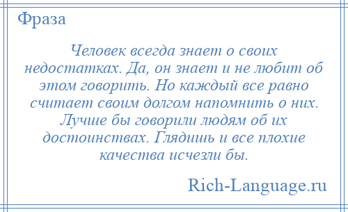 
    Человек всегда знает о своих недостатках. Да, он знает и не любит об этом говорить. Но каждый все равно считает своим долгом напомнить о них. Лучше бы говорили людям об их достоинствах. Глядишь и все плохие качества исчезли бы.