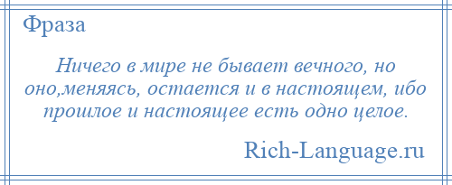 
    Ничего в мире не бывает вечного, но оно,меняясь, остается и в настоящем, ибо прошлое и настоящее есть одно целое.