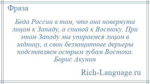 
    Беда России в том, что она повернута лицом к Западу, а спиной к Востоку. При этом Западу мы упираемся лицом в задницу, а свои беззащитные дерьеры подставляем острым зубам Востока. Борис Акунин