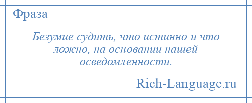 
    Безумие судить, что истинно и что ложно, на основании нашей осведомленности.