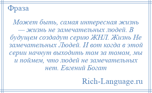 
    Может быть, самая интересная жизнь — жизнь не замечательных людей. В будущем создадут серию ЖНЛ. Жизнь Не замечательных Людей. И вот когда в этой серии начнут выходить том за томом, мы и поймем, что людей не замечательных нет. Евгений Богат