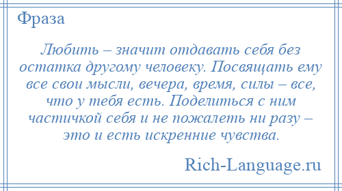 
    Любить – значит отдавать себя без остатка другому человеку. Посвящать ему все свои мысли, вечера, время, силы – все, что у тебя есть. Поделиться с ним частичкой себя и не пожалеть ни разу – это и есть искренние чувства.