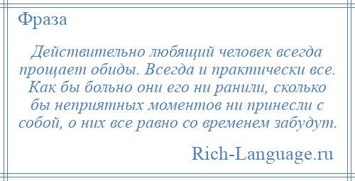 
    Действительно любящий человек всегда прощает обиды. Всегда и практически все. Как бы больно они его ни ранили, сколько бы неприятных моментов ни принесли с собой, о них все равно со временем забудут.